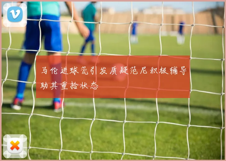 马伦进球荒引发质疑范尼积极辅导助其重拾状态