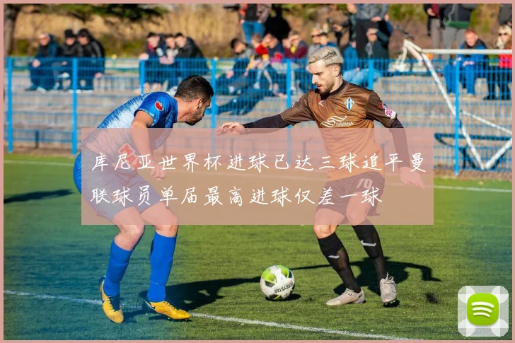 库尼亚世界杯进球已达三球追平曼联球员单届最高进球仅差一球