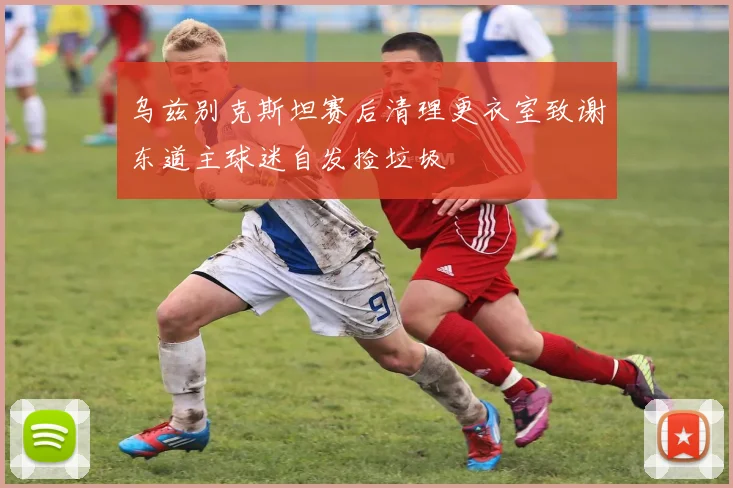 乌兹别克斯坦赛后清理更衣室致谢东道主球迷自发捡垃圾