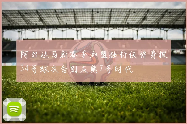 阿尔达马新赛季加盟独行侠将身披34号球衣告别灰熊7号时代