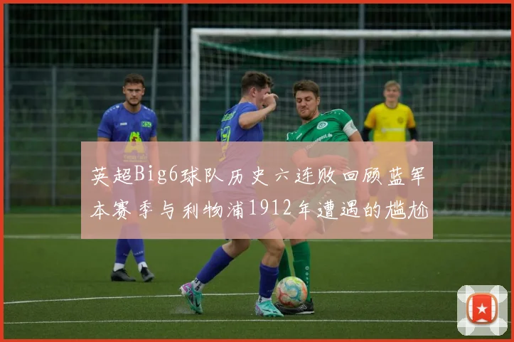 英超Big6球队历史六连败回顾蓝军本赛季与利物浦1912年遭遇的尴尬时刻