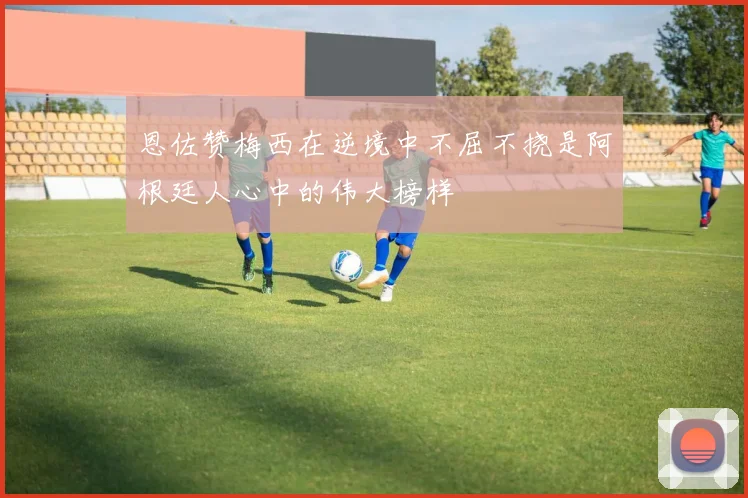 恩佐赞梅西在逆境中不屈不挠是阿根廷人心中的伟大榜样