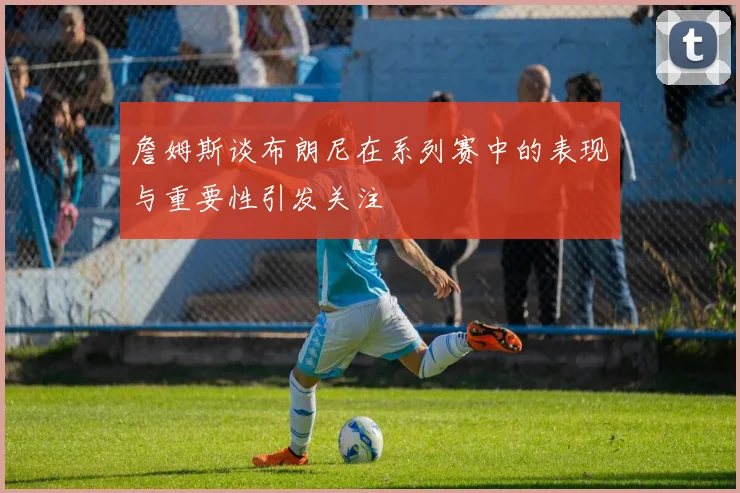 詹姆斯谈布朗尼在系列赛中的表现与重要性引发关注