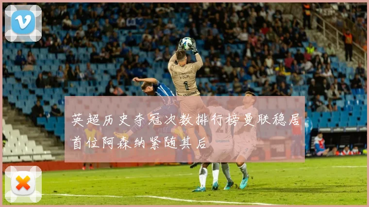 英超历史夺冠次数排行榜曼联稳居首位阿森纳紧随其后