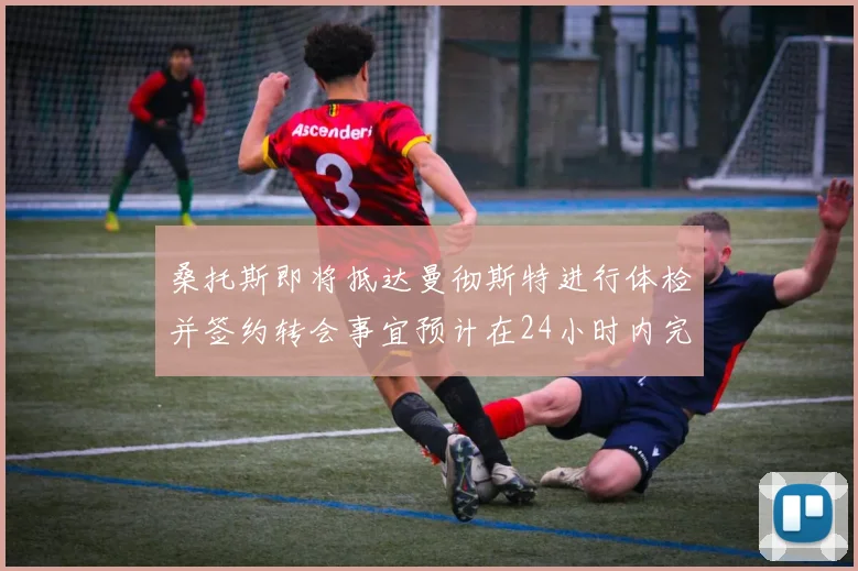 桑托斯即将抵达曼彻斯特进行体检并签约转会事宜预计在24小时内完成