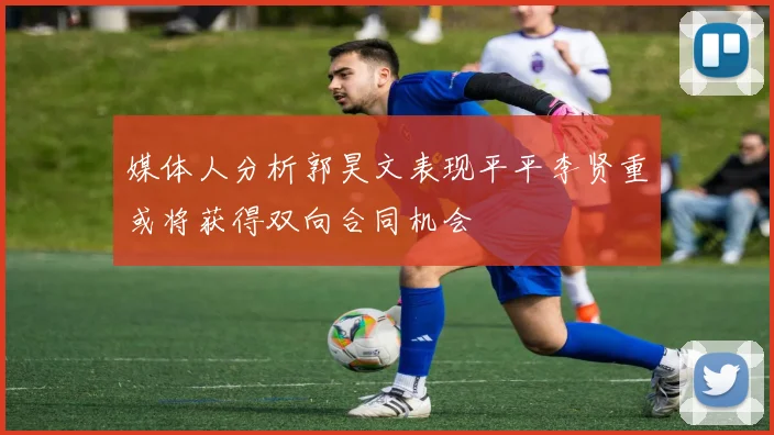 媒体人分析郭昊文表现平平李贤重或将获得双向合同机会