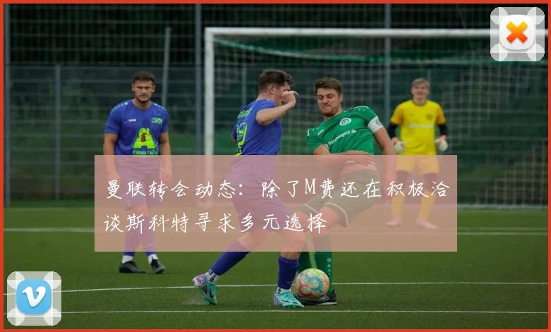曼联转会动态：除了M费还在积极洽谈斯科特寻求多元选择