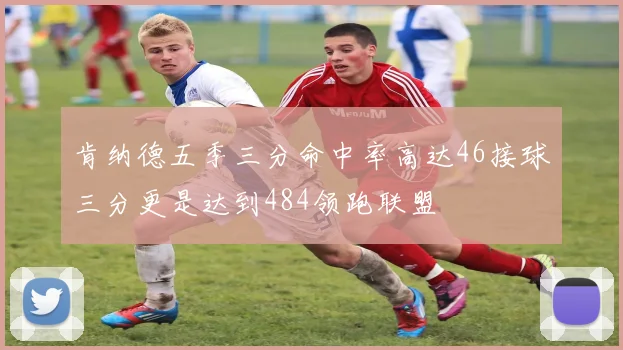 肯纳德五季三分命中率高达46接球三分更是达到484领跑联盟