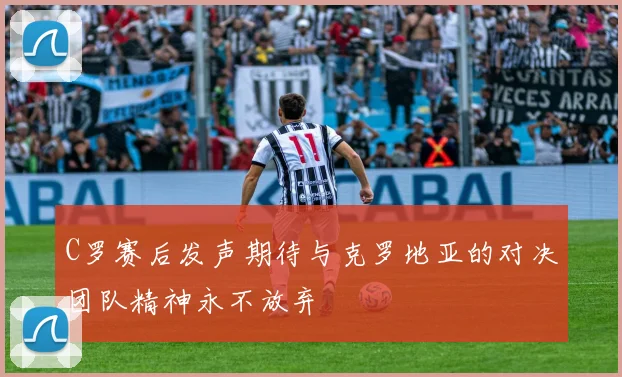 C罗赛后发声期待与克罗地亚的对决团队精神永不放弃